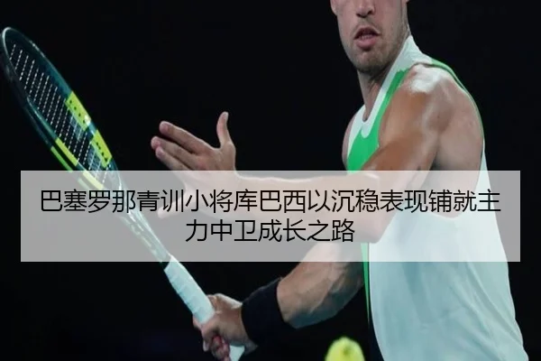 巴塞罗那青训小将库巴西以沉稳表现铺就主力中卫成长之路