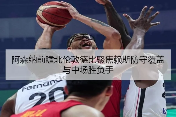 阿森纳前瞻北伦敦德比聚焦赖斯防守覆盖与中场胜负手