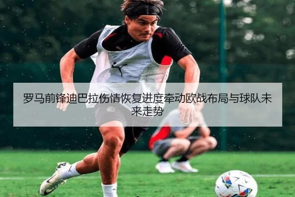 罗马前锋迪巴拉伤情恢复进度牵动欧战布局与球队未来走势