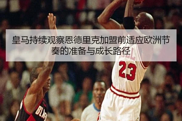 皇马持续观察恩德里克加盟前适应欧洲节奏的准备与成长路径